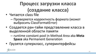 Процесс загрузки класса
(создание класса)
• Читается class file
– Проверяется корректность формата (может
выбросить ClassFormatError)
• Создается ран-тайм представление класса в
выделенной области памяти
– runtime constant pool in Method Area aka Meta
Space aka Permanent Generation
• Грузятся суперкласс, суперинтерфейсы
18
 