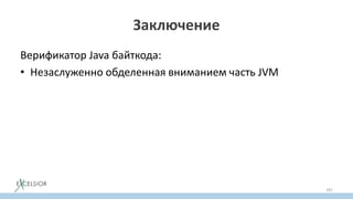 Заключение
Верификатор Java байткода:
• Незаслуженно обделенная вниманием часть JVM
• Первопричина почему JVM исполняет программы быстро
(практически на уровне низкоуровневых языков)
• Гарантирует безопасность исполнения
• Отключать верификатор не имеет никакого практического
cмысла
• Зная как работает верификатор, порождать байткод легко
181
 