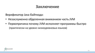 Заключение
Верификатор Java байткода:
• Незаслуженно обделенная вниманием часть JVM
• Первопричина почему JVM исполняет программы быстро
(практически на уровне низкоуровневых языков)
• Гарантирует безопасность исполнения
• Отключать верификатор не имеет никакого практического
cмысла
• Зная как работает верификатор, порождать байткод легко
182
 