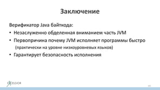 Заключение
Верификатор Java байткода:
• Незаслуженно обделенная вниманием часть JVM
• Первопричина почему JVM исполняет программы быстро
(практически на уровне низкоуровневых языков)
• Гарантирует безопасность исполнения
• Отключать верификатор не имеет никакого практического
cмысла
• Зная как работает верификатор, порождать байткод легко
183
 