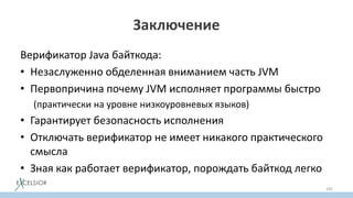 Заключение
Верификатор Java байткода:
• Незаслуженно обделенная вниманием часть JVM
• Первопричина почему JVM исполняет программы быстро
(практически на уровне низкоуровневых языков)
• Гарантирует безопасность исполнения
• Отключать верификатор не имеет никакого практического
cмысла
• Зная как работает верификатор, порождать байткод легко
185
 