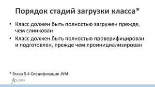 Порядок стадий загрузки класса*
• Класс должен быть полностью загружен прежде,
чем слинкован
• Класс должен быть полностью проверифицирован
и подготовлен, прежде чем проинициализирован
• Ошибки разрешения ссылок, должны
происходить, когда ссылка реально требуется
* Глава 5.4 Спецификации JVM
 