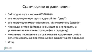 Статические ограничения
• байткод не пуст и короче 65536 байт
• все инструкции идут одна за другой (нет “дыр”)
• все инструкции имеют известную JVM мнемонику (opcode)
• переходы внутри байткода не выходят за его пределы и
указывают на начало инструкции (не в середину)
• локальные переменные загружаются из корректных слотов
регистра локальных переменных (не выходят за его пределы)
• И т.д.
33
 