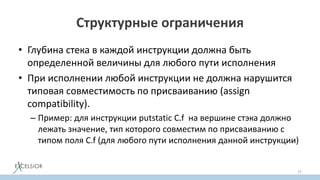 Структурные ограничения
• Глубина стека в каждой инструкции должна быть
определенной величины для любого пути исполнения
• При исполнении любой инструкции не должна нарушится
типовая совместимость по присваиванию (assign
compatibility).
– Пример: для инструкции putstatic C.f на вершине стэка должно
лежать значение, тип которого совместим по присваиванию с
типом поля C.f (для любого пути исполнения данной инструкции)
37
 
