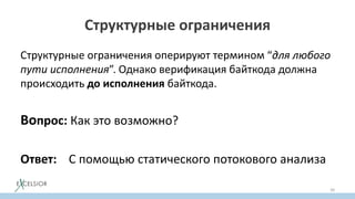 Структурные ограничения
Структурные ограничения оперируют термином “для любого
пути исполнения”. Однако верификация байткода должна
происходить до исполнения байткода.
Вопрос: Как это возможно?
Ответ: С помощью статического потокового анализа
39
 