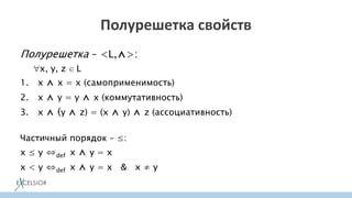 Полурешетка свойств
Полурешетка – <L,⋀>:
x, y, z ∈ L
1. x ⋀ x = x (самоприменимость)
2. x ⋀ y = y ⋀ x (коммутативность)
3. x ⋀ (y ⋀ z) = (x ⋀ y) ⋀ z (ассоциативность)
Частичный порядок – ≤:
x ≤ y ⇔def x ⋀ y = x
x < y ⇔def x ⋀ y = x & x ≠ y
 