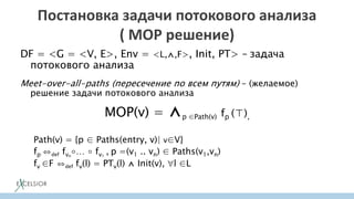 Постановка задачи потокового анализа
( MOP решение)
DF = <G = <V, E>, Env = <L,⋀,F>, Init, PT> – задача
потокового анализа
Meet-over-all-paths (пересечение по всем путям) – (желаемое)
решение задачи потокового анализа
MOP(v) = ⋀p ∈Path(v) fp (⊤),
Path(v) = {p ∈ Paths(entry, v)| v∈V}
fp ⇔def fvn
∘… ∘ fv1
, p =(v1 .. vn) ∈ Paths(v1,vn)
fv ∈F ⇔def fv(l) = PTv(l) ⋀ Init(v), l ∈L
 