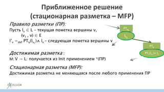Приближенное решение
(стационарная разметка – MFP)
Правило разметки (ПР):
Пусть lv ∈ L – текущая пометка вершины v,
(v1 , v) ∈ E
l’v =def PTv(lv1
)⋀ lv – следующая пометка вершины v
Достижимая разметка :
M: V → L: получается из Init применением *(ПР)
Стационарная разметка (MFP):
Достижимая разметка не меняющаяся после любого применения ПР
lv1
PTv(lv1
)⋀ lv
PTv
PTv1
 