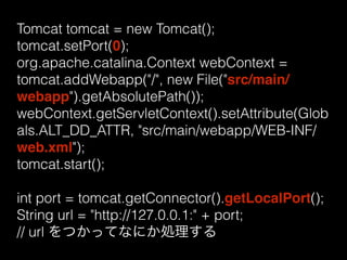 Tomcat tomcat = new Tomcat(); 
tomcat.setPort(0); 
org.apache.catalina.Context webContext = 
tomcat.addWebapp("/", new File("src/main/ 
webapp").getAbsolutePath()); 
webContext.getServletContext().setAttribute(Glob 
als.ALT_DD_ATTR, "src/main/webapp/WEB-INF/ 
web.xml"); 
tomcat.start(); 
int port = tomcat.getConnector().getLocalPort(); 
String url = "http://127.0.0.1:" + port; 
// url をつかってなにか処理する 
 