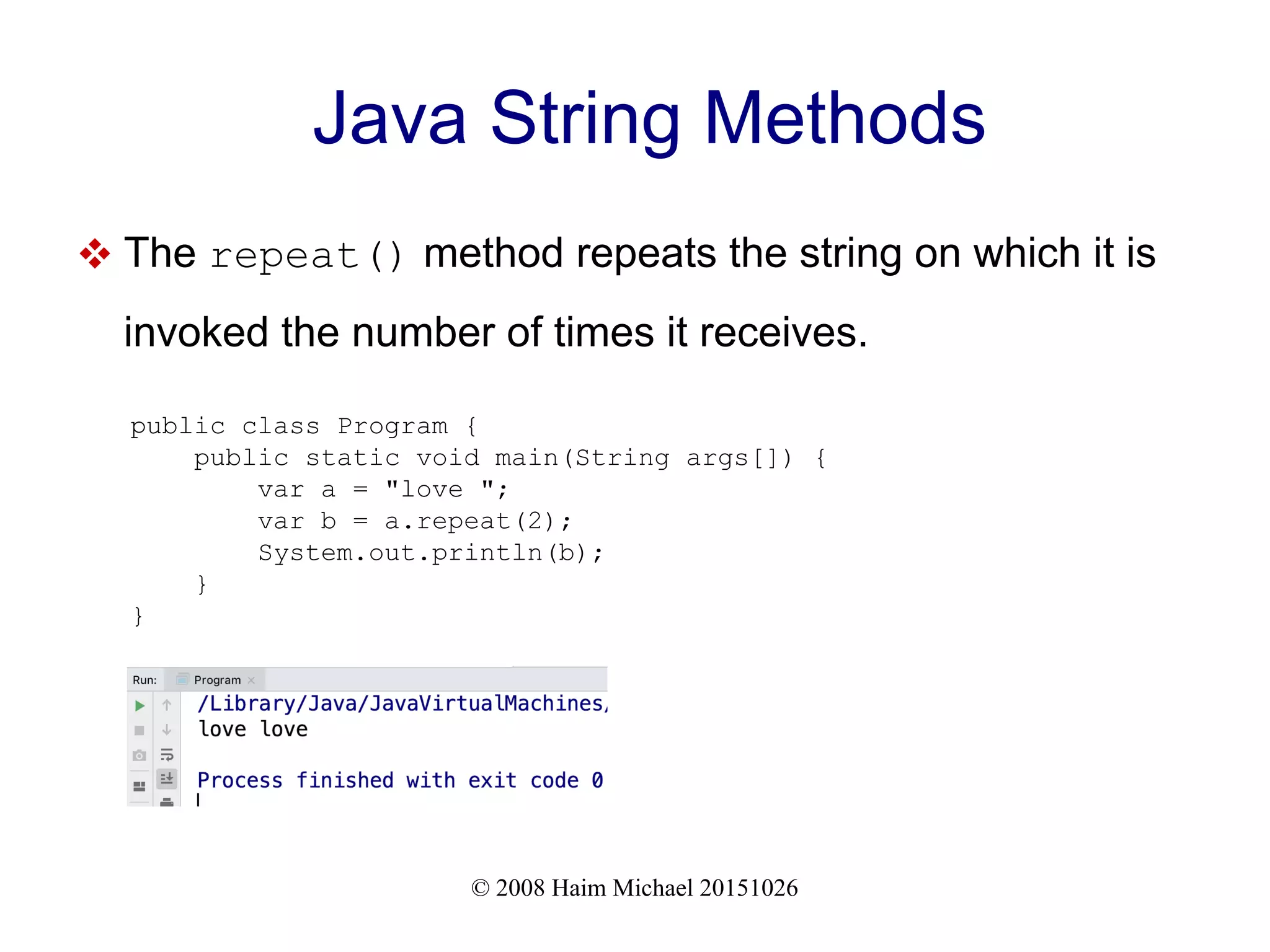 © 2008 Haim Michael 20151026 Java String Methods  The repeat() method repeats the string on which it is invoked the number of times it receives. public class Program { public static void main(String args[]) { var a = "love "; var b = a.repeat(2); System.out.println(b); } } 