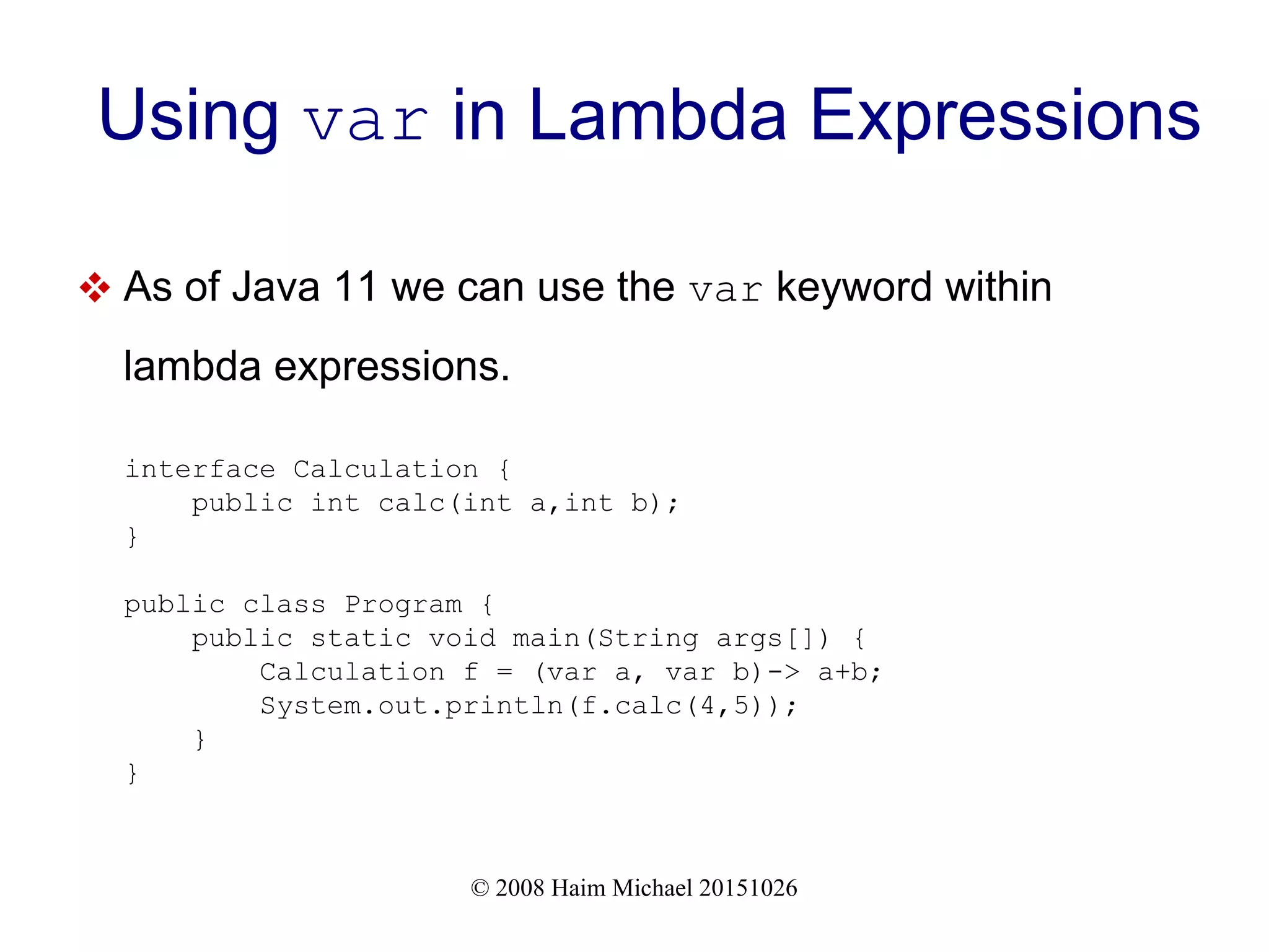 © 2008 Haim Michael 20151026 Using var in Lambda Expressions  As of Java 11 we can use the var keyword within lambda expressions. interface Calculation { public int calc(int a,int b); } public class Program { public static void main(String args[]) { Calculation f = (var a, var b)-> a+b; System.out.println(f.calc(4,5)); } } 