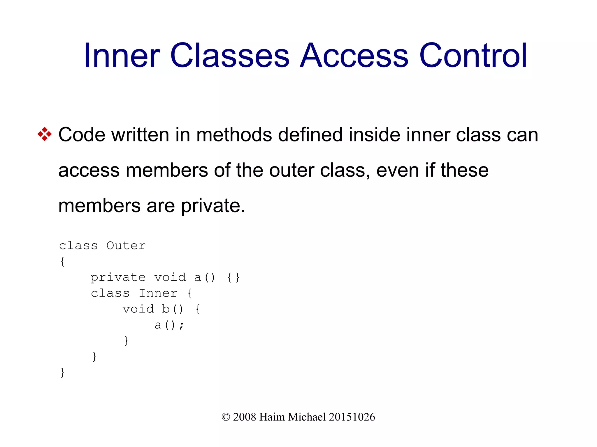 © 2008 Haim Michael 20151026 Inner Classes Access Control  Code written in methods defined inside inner class can access members of the outer class, even if these members are private. class Outer { private void a() {} class Inner { void b() { a(); } } } 