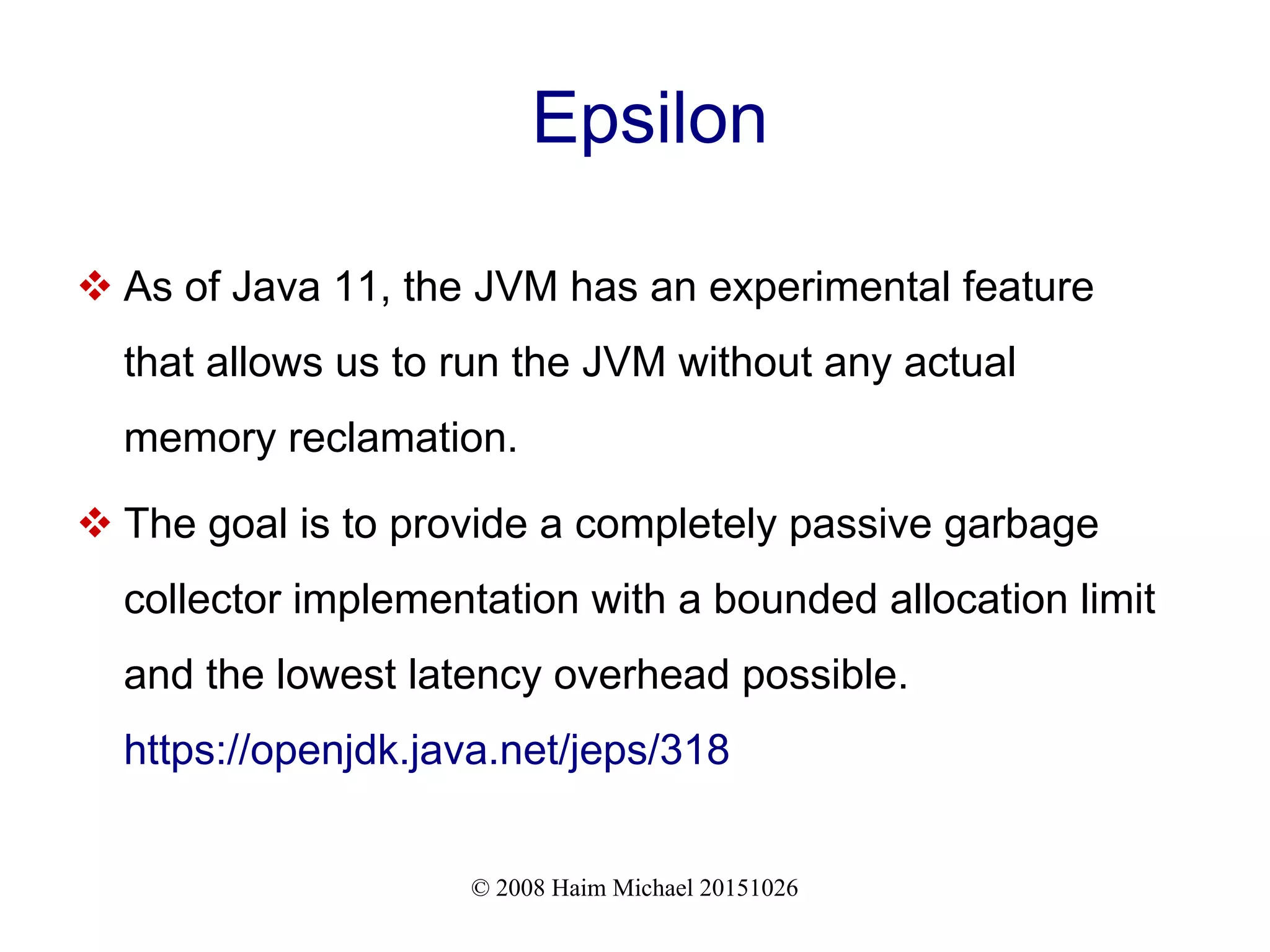 © 2008 Haim Michael 20151026 Epsilon  As of Java 11, the JVM has an experimental feature that allows us to run the JVM without any actual memory reclamation.  The goal is to provide a completely passive garbage collector implementation with a bounded allocation limit and the lowest latency overhead possible. https://openjdk.java.net/jeps/318 