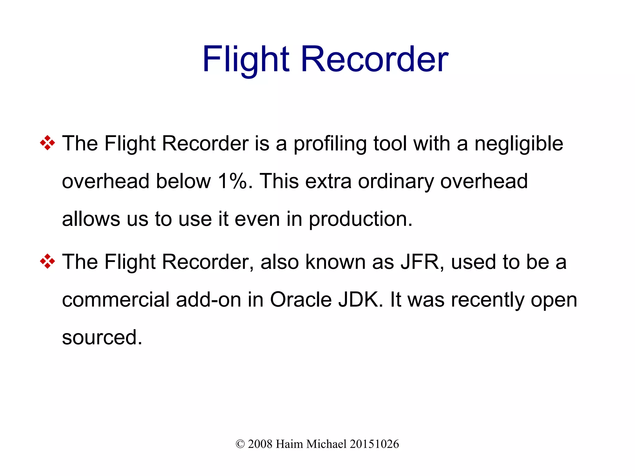 © 2008 Haim Michael 20151026 Flight Recorder  The Flight Recorder is a profiling tool with a negligible overhead below 1%. This extra ordinary overhead allows us to use it even in production.  The Flight Recorder, also known as JFR, used to be a commercial add-on in Oracle JDK. It was recently open sourced. 