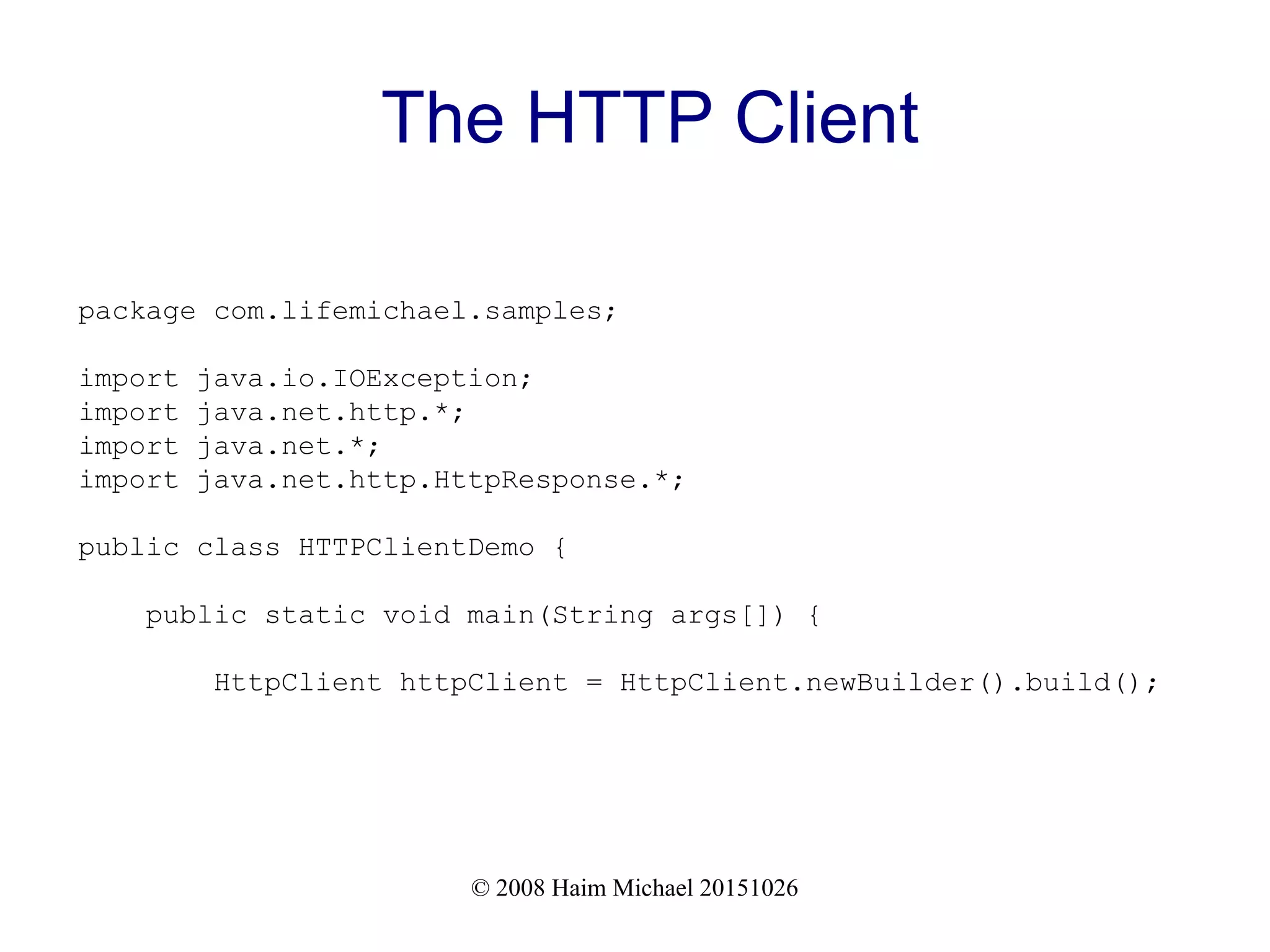 © 2008 Haim Michael 20151026 The HTTP Client package com.lifemichael.samples; import java.io.IOException; import java.net.http.*; import java.net.*; import java.net.http.HttpResponse.*; public class HTTPClientDemo { public static void main(String args[]) { HttpClient httpClient = HttpClient.newBuilder().build(); 