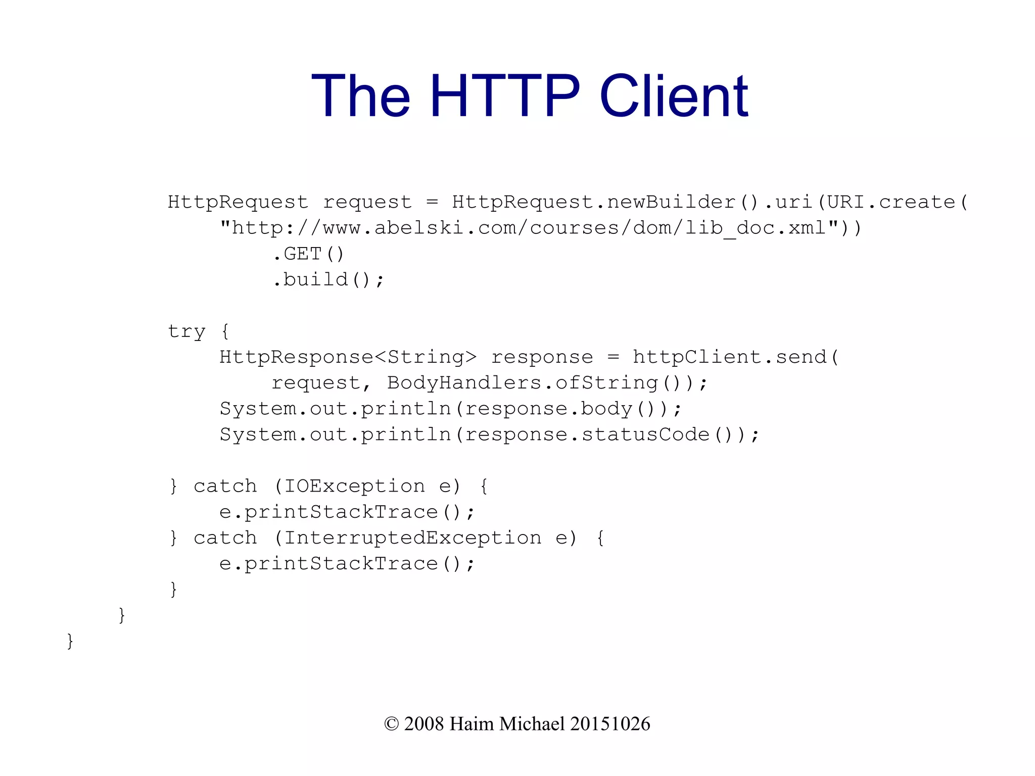 © 2008 Haim Michael 20151026 The HTTP Client HttpRequest request = HttpRequest.newBuilder().uri(URI.create( "http://www.abelski.com/courses/dom/lib_doc.xml")) .GET() .build(); try { HttpResponse<String> response = httpClient.send( request, BodyHandlers.ofString()); System.out.println(response.body()); System.out.println(response.statusCode()); } catch (IOException e) { e.printStackTrace(); } catch (InterruptedException e) { e.printStackTrace(); } } } 