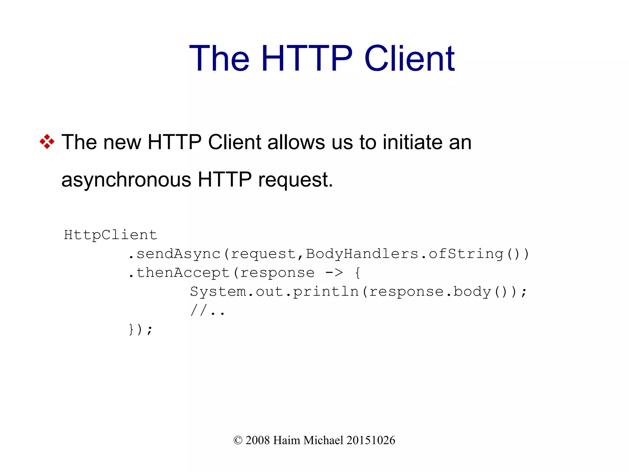 © 2008 Haim Michael 20151026 The HTTP Client  The new HTTP Client allows us to initiate an asynchronous HTTP request. HttpClient .sendAsync(request,BodyHandlers.ofString()) .thenAccept(response -> { System.out.println(response.body()); //.. }); 
