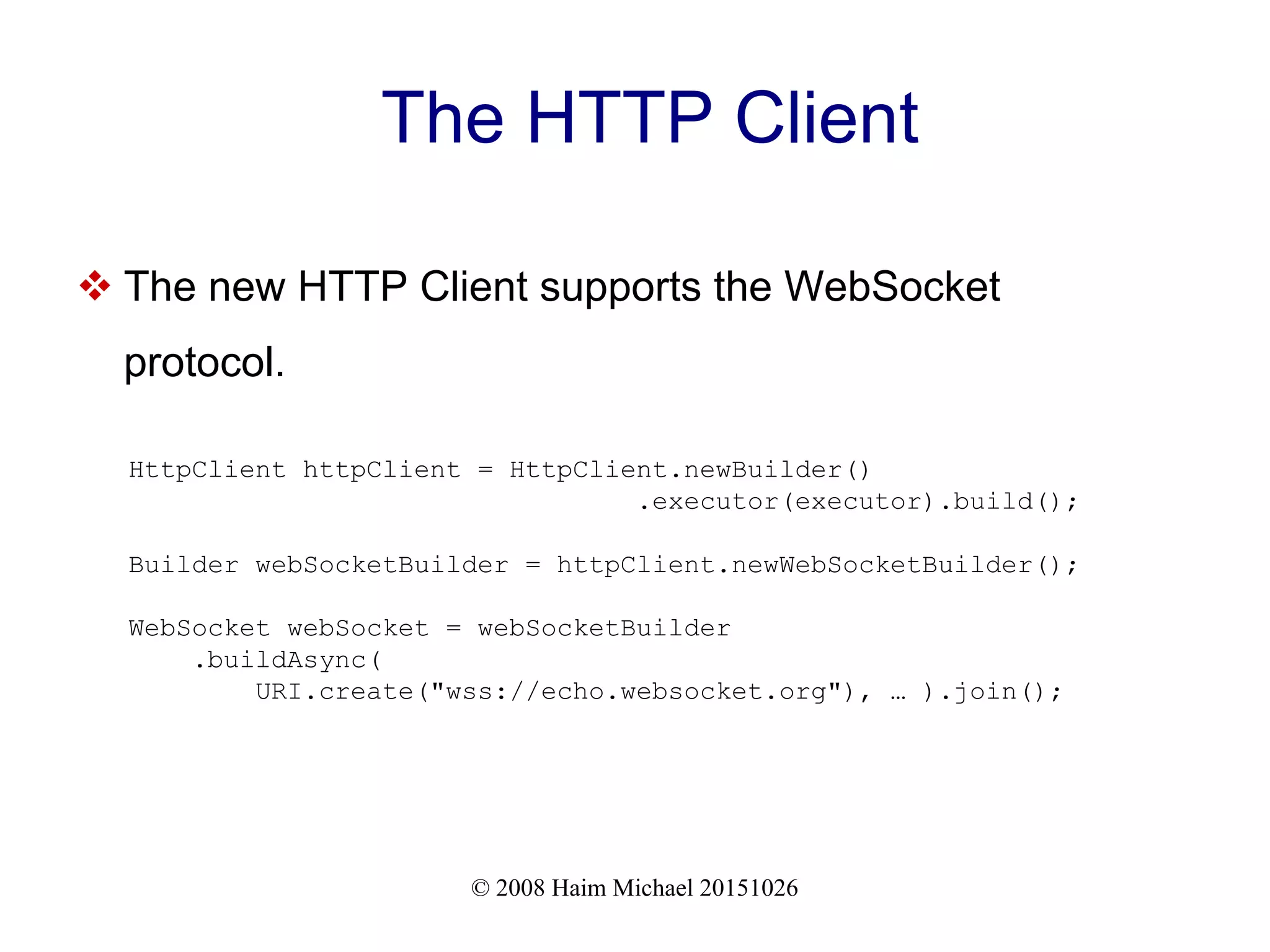 © 2008 Haim Michael 20151026 The HTTP Client  The new HTTP Client supports the WebSocket protocol. HttpClient httpClient = HttpClient.newBuilder() .executor(executor).build(); Builder webSocketBuilder = httpClient.newWebSocketBuilder(); WebSocket webSocket = webSocketBuilder .buildAsync( URI.create("wss://echo.websocket.org"), … ).join(); 