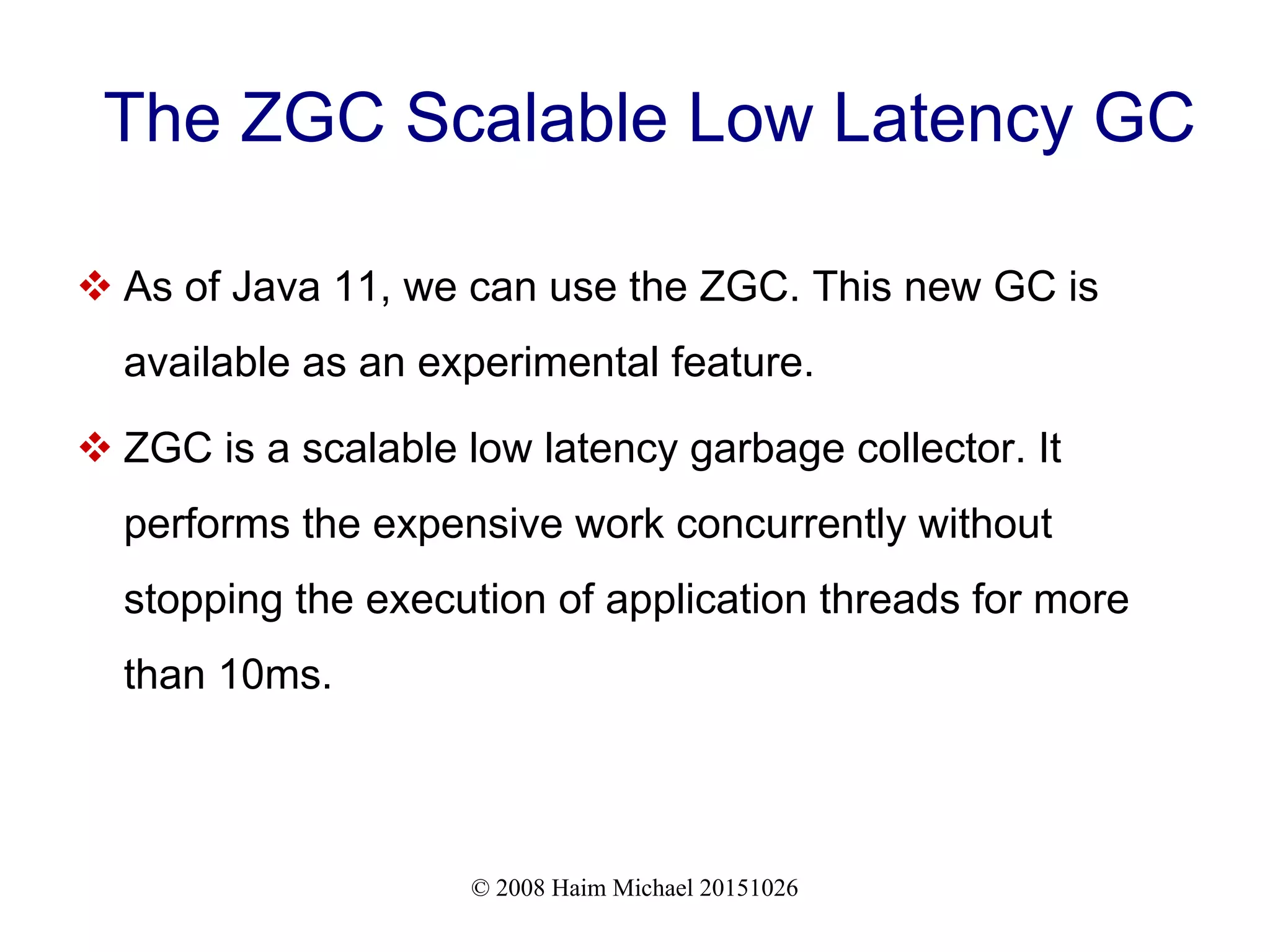 © 2008 Haim Michael 20151026 The ZGC Scalable Low Latency GC  As of Java 11, we can use the ZGC. This new GC is available as an experimental feature.  ZGC is a scalable low latency garbage collector. It performs the expensive work concurrently without stopping the execution of application threads for more than 10ms. 
