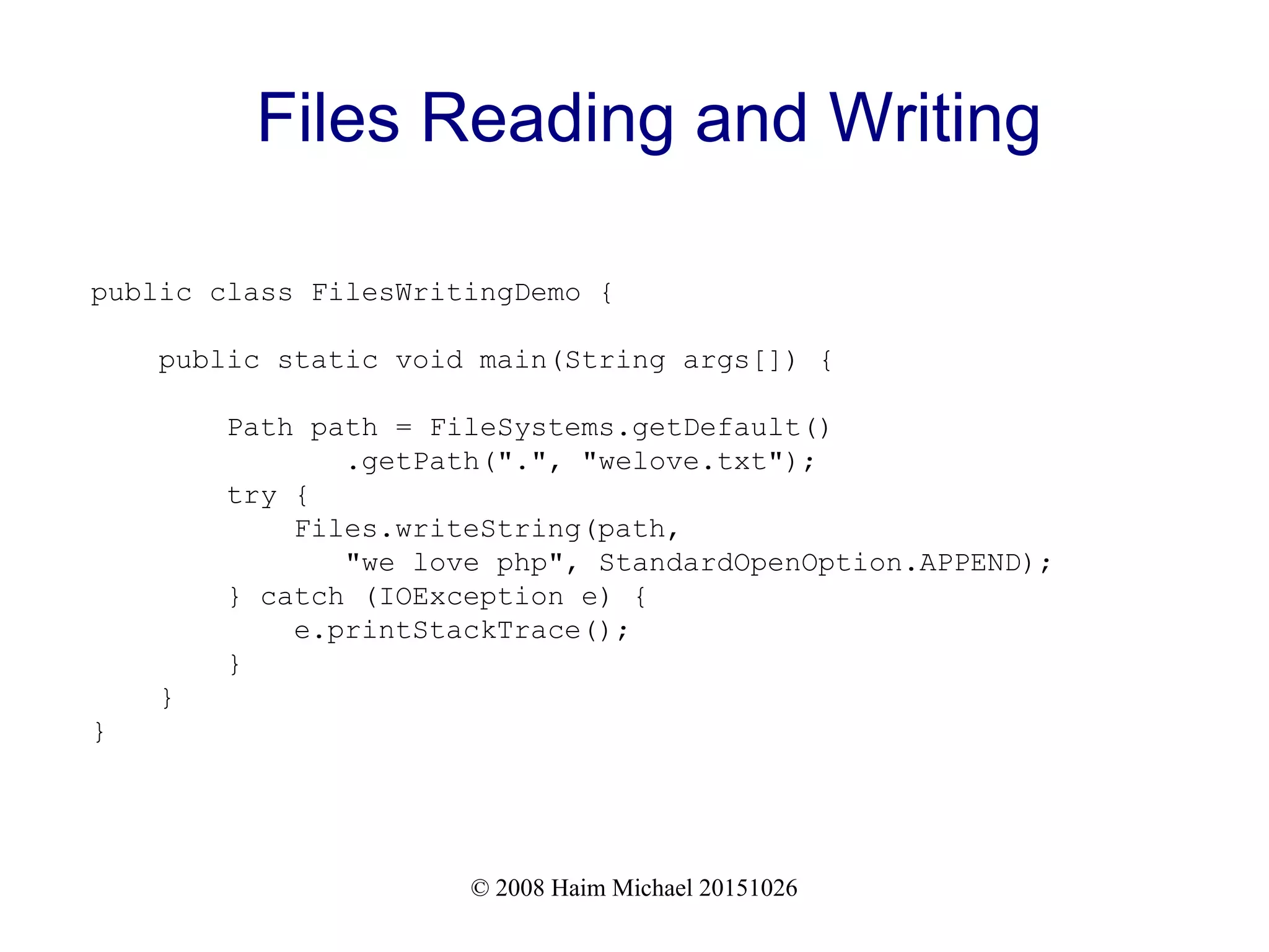 © 2008 Haim Michael 20151026 Files Reading and Writing public class FilesWritingDemo { public static void main(String args[]) { Path path = FileSystems.getDefault() .getPath(".", "welove.txt"); try { Files.writeString(path, "we love php", StandardOpenOption.APPEND); } catch (IOException e) { e.printStackTrace(); } } } 