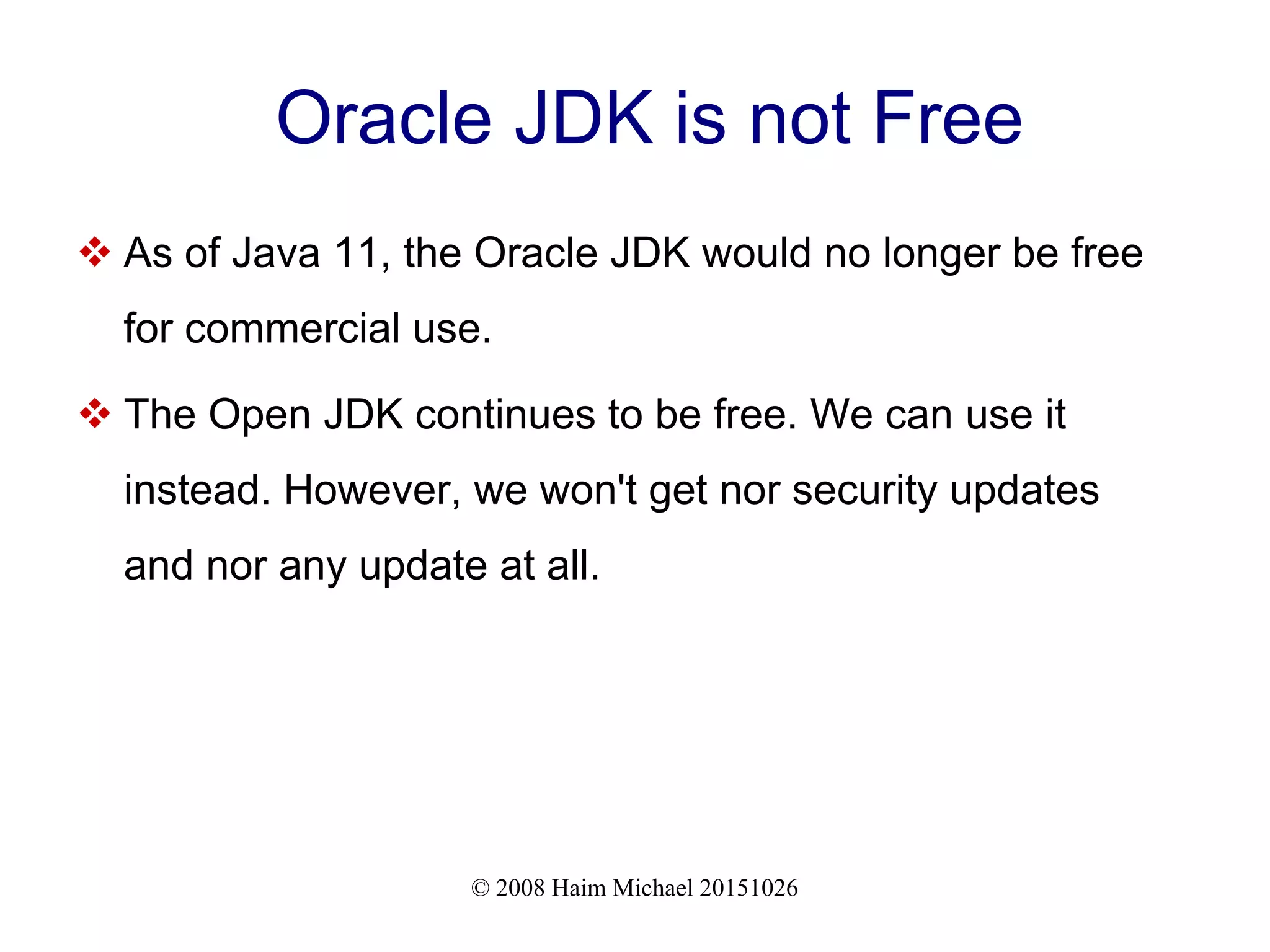 © 2008 Haim Michael 20151026 Oracle JDK is not Free  As of Java 11, the Oracle JDK would no longer be free for commercial use.  The Open JDK continues to be free. We can use it instead. However, we won't get nor security updates and nor any update at all. 