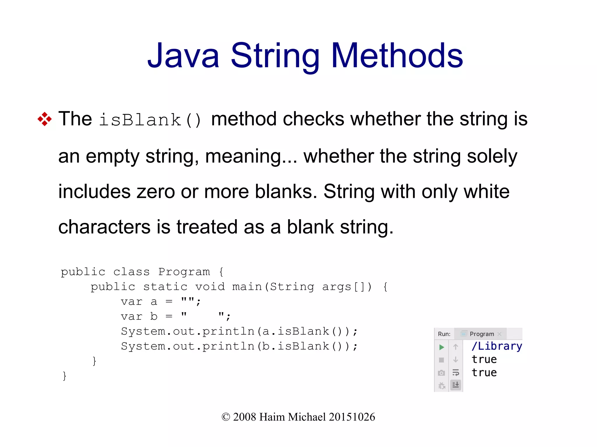 © 2008 Haim Michael 20151026 Java String Methods  The isBlank() method checks whether the string is an empty string, meaning... whether the string solely includes zero or more blanks. String with only white characters is treated as a blank string. public class Program { public static void main(String args[]) { var a = ""; var b = " "; System.out.println(a.isBlank()); System.out.println(b.isBlank()); } } 