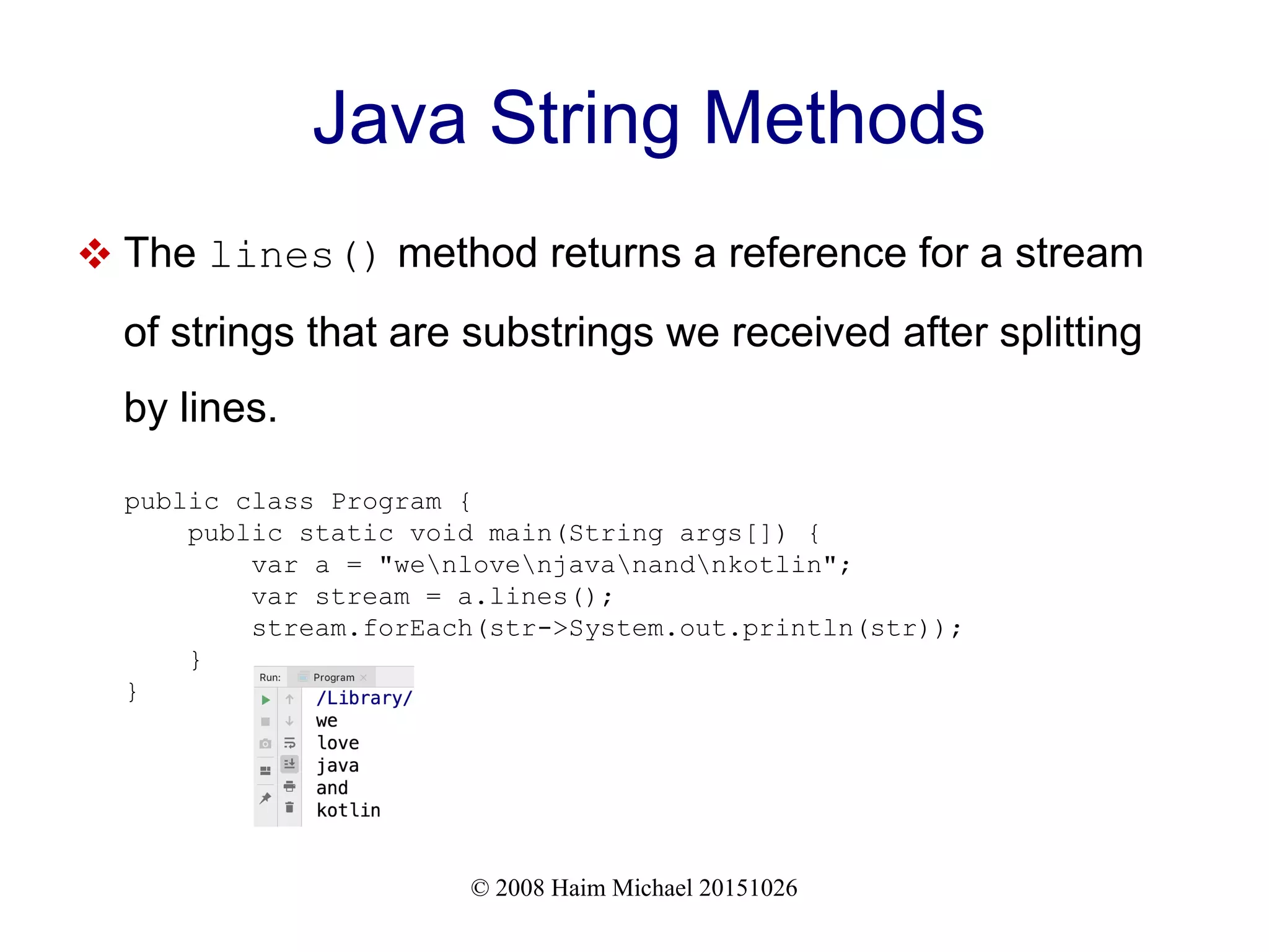 © 2008 Haim Michael 20151026 Java String Methods  The lines() method returns a reference for a stream of strings that are substrings we received after splitting by lines. public class Program { public static void main(String args[]) { var a = "wenlovenjavanandnkotlin"; var stream = a.lines(); stream.forEach(str->System.out.println(str)); } } 