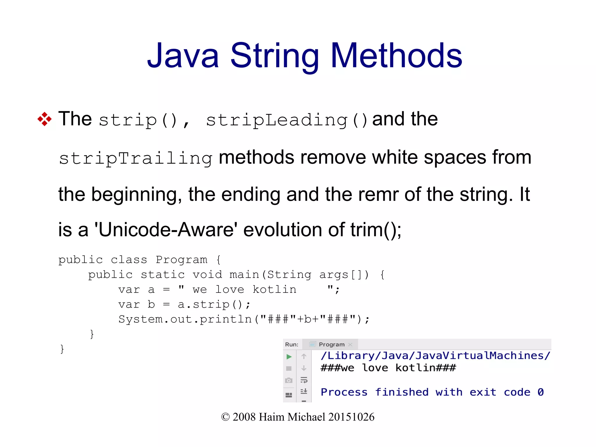 © 2008 Haim Michael 20151026 Java String Methods  The strip(), stripLeading()and the stripTrailing methods remove white spaces from the beginning, the ending and the remr of the string. It is a 'Unicode-Aware' evolution of trim(); public class Program { public static void main(String args[]) { var a = " we love kotlin "; var b = a.strip(); System.out.println("###"+b+"###"); } } 