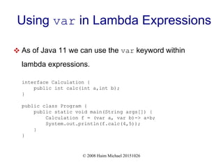 © 2008 Haim Michael 20151026
Using var in Lambda Expressions
 As of Java 11 we can use the var keyword within
lambda expressions.
interface Calculation {
public int calc(int a,int b);
}
public class Program {
public static void main(String args[]) {
Calculation f = (var a, var b)-> a+b;
System.out.println(f.calc(4,5));
}
}
 