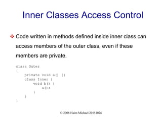 © 2008 Haim Michael 20151026
Inner Classes Access Control
 Code written in methods defined inside inner class can
access members of the outer class, even if these
members are private.
class Outer
{
private void a() {}
class Inner {
void b() {
a();
}
}
}
 