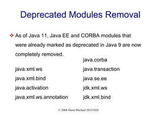 © 2008 Haim Michael 20151026
Deprecated Modules Removal
 As of Java 11, Java EE and CORBA modules that
were already marked as deprecated in Java 9 are now
completely removed.
java.xml.ws
java.xml.bind
java.activation
java.xml.ws.annotation
java.corba
java.transaction
java.se.ee
jdk.xml.ws
jdk.xml.bind
 