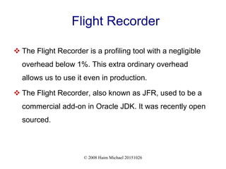 © 2008 Haim Michael 20151026
Flight Recorder
 The Flight Recorder is a profiling tool with a negligible
overhead below 1%. This extra ordinary overhead
allows us to use it even in production.
 The Flight Recorder, also known as JFR, used to be a
commercial add-on in Oracle JDK. It was recently open
sourced.
 