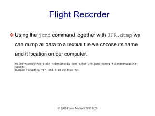 © 2008 Haim Michael 20151026
Flight Recorder
 Using the jcmd command together with JFR.dump we
can dump all data to a textual file we choose its name
and it location on our computer.
 