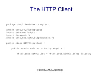 © 2008 Haim Michael 20151026
The HTTP Client
package com.lifemichael.samples;
import java.io.IOException;
import java.net.http.*;
import java.net.*;
import java.net.http.HttpResponse.*;
public class HTTPClientDemo {
public static void main(String args[]) {
HttpClient httpClient = HttpClient.newBuilder().build();
 