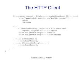 © 2008 Haim Michael 20151026
The HTTP Client
HttpRequest request = HttpRequest.newBuilder().uri(URI.create(
"http://www.abelski.com/courses/dom/lib_doc.xml"))
.GET()
.build();
try {
HttpResponse<String> response = httpClient.send(
request, BodyHandlers.ofString());
System.out.println(response.body());
System.out.println(response.statusCode());
} catch (IOException e) {
e.printStackTrace();
} catch (InterruptedException e) {
e.printStackTrace();
}
}
}
 