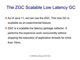 © 2008 Haim Michael 20151026
The ZGC Scalable Low Latency GC
 As of Java 11, we can use the ZGC. This new GC is
available as an experimental feature.
 ZGC is a scalable low latency garbage collector. It
performs the expensive work concurrently without
stopping the execution of application threads for more
than 10ms.
 