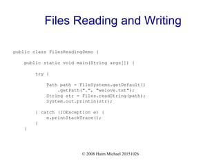 © 2008 Haim Michael 20151026
Files Reading and Writing
public class FilesReadingDemo {
public static void main(String args[]) {
try {
Path path = FileSystems.getDefault()
.getPath(".", "welove.txt");
String str = Files.readString(path);
System.out.println(str);
} catch (IOException e) {
e.printStackTrace();
}
}
 