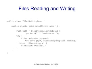 © 2008 Haim Michael 20151026
Files Reading and Writing
public class FilesWritingDemo {
public static void main(String args[]) {
Path path = FileSystems.getDefault()
.getPath(".", "welove.txt");
try {
Files.writeString(path,
"we love php", StandardOpenOption.APPEND);
} catch (IOException e) {
e.printStackTrace();
}
}
}
 