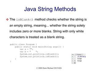 © 2008 Haim Michael 20151026
Java String Methods
 The isBlank() method checks whether the string is
an empty string, meaning... whether the string solely
includes zero or more blanks. String with only white
characters is treated as a blank string.
public class Program {
public static void main(String args[]) {
var a = "";
var b = " ";
System.out.println(a.isBlank());
System.out.println(b.isBlank());
}
}
 