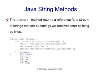 © 2008 Haim Michael 20151026
Java String Methods
 The lines() method returns a reference for a stream
of strings that are substrings we received after splitting
by lines.
public class Program {
public static void main(String args[]) {
var a = "wenlovenjavanandnkotlin";
var stream = a.lines();
stream.forEach(str->System.out.println(str));
}
}
 