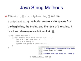 © 2008 Haim Michael 20151026
Java String Methods
 The strip(), stripLeading()and the
stripTrailing methods remove white spaces from
the beginning, the ending and the remr of the string. It
is a 'Unicode-Aware' evolution of trim();
public class Program {
public static void main(String args[]) {
var a = " we love kotlin ";
var b = a.strip();
System.out.println("###"+b+"###");
}
}
 