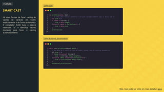FEATURE
Código Kotlin
Código de exemplo Java equivalente
SMART CAST
Há duas formas de fazer casting de
valores de variáveis em Kotlin:
explicitamente e de forma automática.
O compilador Kotlin buca a palavra
reservada "is" e identifica valores
imutáveis para fazer o casting
automaticamente.
Obs.: Isso pode ser visto em mais detalhes aqui.
 