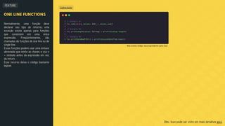 FEATURE
Código Kotlin
ONE LINE FUNCTIONS
Normalmente, uma função deve
declarar seu tipo de retorno; uma
exceção existe apenas para funções
que consistem em uma única
expressão. Freqüentemente, são
chamadas de funções de one line ou de
single line.
Essas funções podem usar uma sintaxe
abreviada que omite as chaves e usa o
= símbolo antes da expressão em vez
da return.
Esse recurso deixa o código bastante
legível.
Obs.: Isso pode ser visto em mais detalhes aqui.
Não existe código Java equivalente para isso.
 