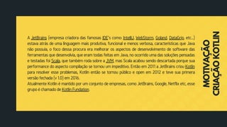 A JetBrains (empresa criadora das famosas IDE``s como: IntelliJ, WebStorm, Goland, DataGrip, etc...)
estava atrás de uma linguagem mais produtiva, funcional e menos verbosa, características que Java
não possuia, o foco dessa procura era melhorar os aspectos de desenvolvimento de software das
ferramentas que desenvolvia, que eram todas feitas em Java, no ocorrido uma das soluções pensadas
e testadas foi Scala, que também roda sobre a JVM, mas Scala acabou sendo descartada porque sua
performance do aspecto compilação se tornou um impeditivo. Então em 2011 a JetBrains criou Kotlin
para resolver esse problemas, Kotlin então se tornou público e open em 2012 e teve sua primera
versão fechada (v 1.0) em 2016.
Atualmente Kotlin é mantido por um conjunto de empresas, como JetBrains, Google, Netflix etc, esse
grupo é chamado de Kotlin Fundation.
MOTIVAÇÃO
CRIAÇÃOKOTLIN
 