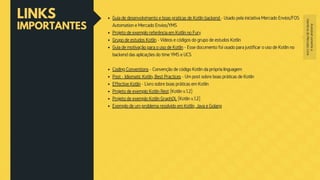 LINKS
IMPORTANTES
Guia de desenvolvimento e boas praticas de Kotlin backend - Usado pela iniciativa Mercado Envios/FOS
Automation e Mercado Envios/YMS
Projeto de exemplo referência em Kotlin no Fury
Grupo de estudos Kotlin - Vídeos e códigos do grupo de estudos Kotlin
Guia de motivação para o uso de Kotlin - Esse documento foi usado para justificar o uso de Kotlin no
backend das aplicações do time YMS e UCS
Coding Conventions - Convenção de código Kotlin da própria linguagem
Post - Idiomatic Kotlin, Best Practices - Um post sobre boas práticas de Kotlin
Effective Kotlin - Livro sobre boas práticas em Kotlin
Projeto de exemplo Kotlin Rest (Kotlin v.1.2)
Projeto de exemplo Kotlin GraphQL (Kotlin v.1.2)
Exemplo de um problema resolvido em Kotlin, Java e Golang
Acessívelsomentea
membrosdoMercadoLivre
 