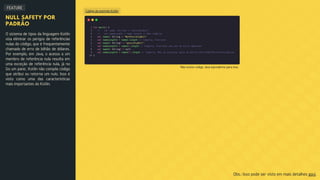 Código de exemplo Kotlin
FEATURE
NULL SAFETY POR
PADRÃO
O sistema de tipos da linguagem Kotlin
visa eliminar os perigos de referências
nulas do código, que é frequentemente
chamado de erro de bilhão de dólares.
Por exemplo, em Java, o acesso a um
membro de referência nula resulta em
uma exceção de referência nula, já no
Go um panic. Kotlin não compila código
que atribui ou retorna um nulo. Isso é
visto como uma das características
mais importantes do Kotlin.
Obs.: Isso pode ser visto em mais detalhes aqui.
Não existe código Java equivalente para isso.
 
