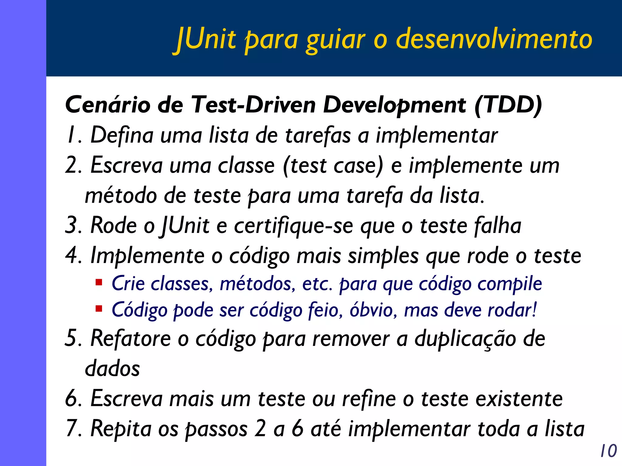 JUnit para guiar o desenvolvimento
Cenário de Test-Driven Development (TDD)
1. Defina uma lista de tarefas a implementar
2. Escreva uma classe (test case) e implemente um
método de teste para uma tarefa da lista.
3. Rode o JUnit e certifique-se que o teste falha
4. Implemente o código mais simples que rode o teste
Crie classes, métodos, etc. para que código compile
Código pode ser código feio, óbvio, mas deve rodar!

5. Refatore o código para remover a duplicação de
dados
6. Escreva mais um teste ou refine o teste existente
7. Repita os passos 2 a 6 até implementar toda a lista

10

 