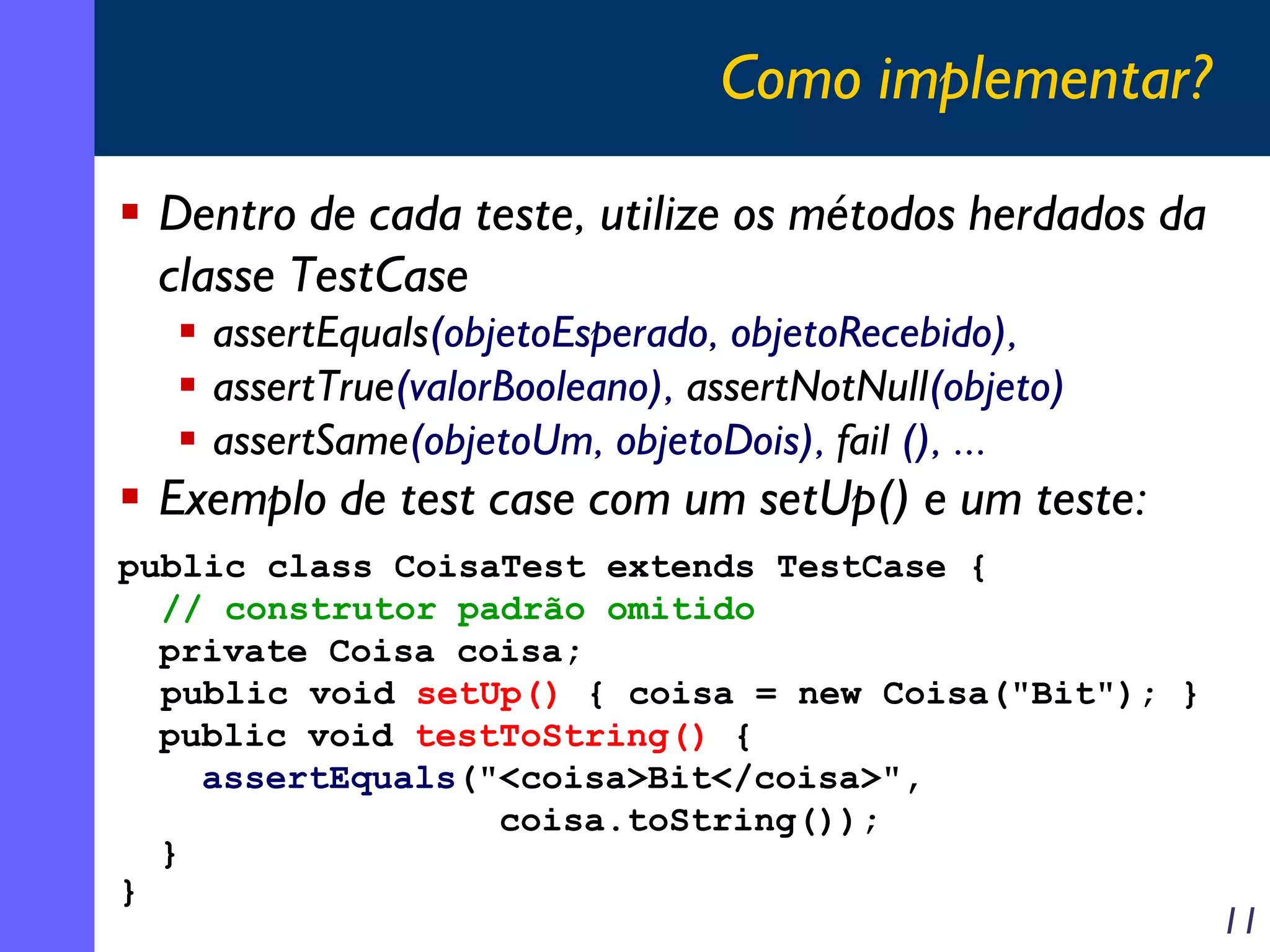 Como implementar?
Dentro de cada teste, utilize os métodos herdados da
classe TestCase
assertEquals(objetoEsperado, objetoRecebido),
assertTrue(valorBooleano), assertNotNull(objeto)
assertSame(objetoUm, objetoDois), fail (), ...

Exemplo de test case com um setUp() e um teste:
public class CoisaTest extends TestCase {
// construtor padrão omitido
private Coisa coisa;
public void setUp() { coisa = new Coisa("Bit"); }
public void testToString() {
assertEquals("<coisa>Bit</coisa>",
coisa.toString());
}
}

11

 