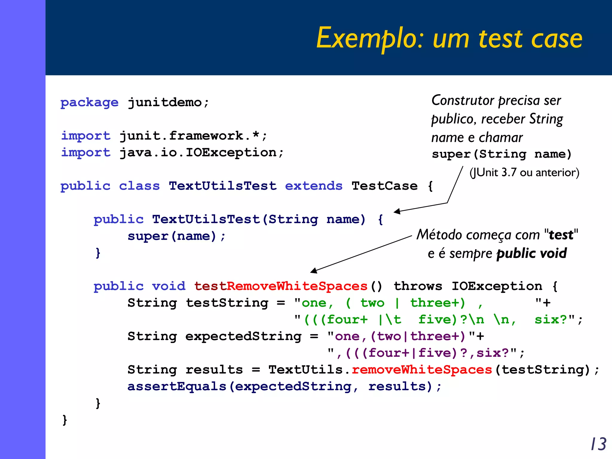Exemplo: um test case
package junitdemo;
import junit.framework.*;
import java.io.IOException;

Construtor precisa ser
publico, receber String
name e chamar
super(String name)

public class TextUtilsTest extends TestCase {
public TextUtilsTest(String name) {
super(name);
}

(JUnit 3.7 ou anterior)

Método começa com "test"
e é sempre public void

public void testRemoveWhiteSpaces() throws IOException {
String testString = "one, ( two | three+) ,
"+
"(((four+ |t five)?n n, six?";
String expectedString = "one,(two|three+)"+
",(((four+|five)?,six?";
String results = TextUtils.removeWhiteSpaces(testString);
assertEquals(expectedString, results);
}
}

13

 