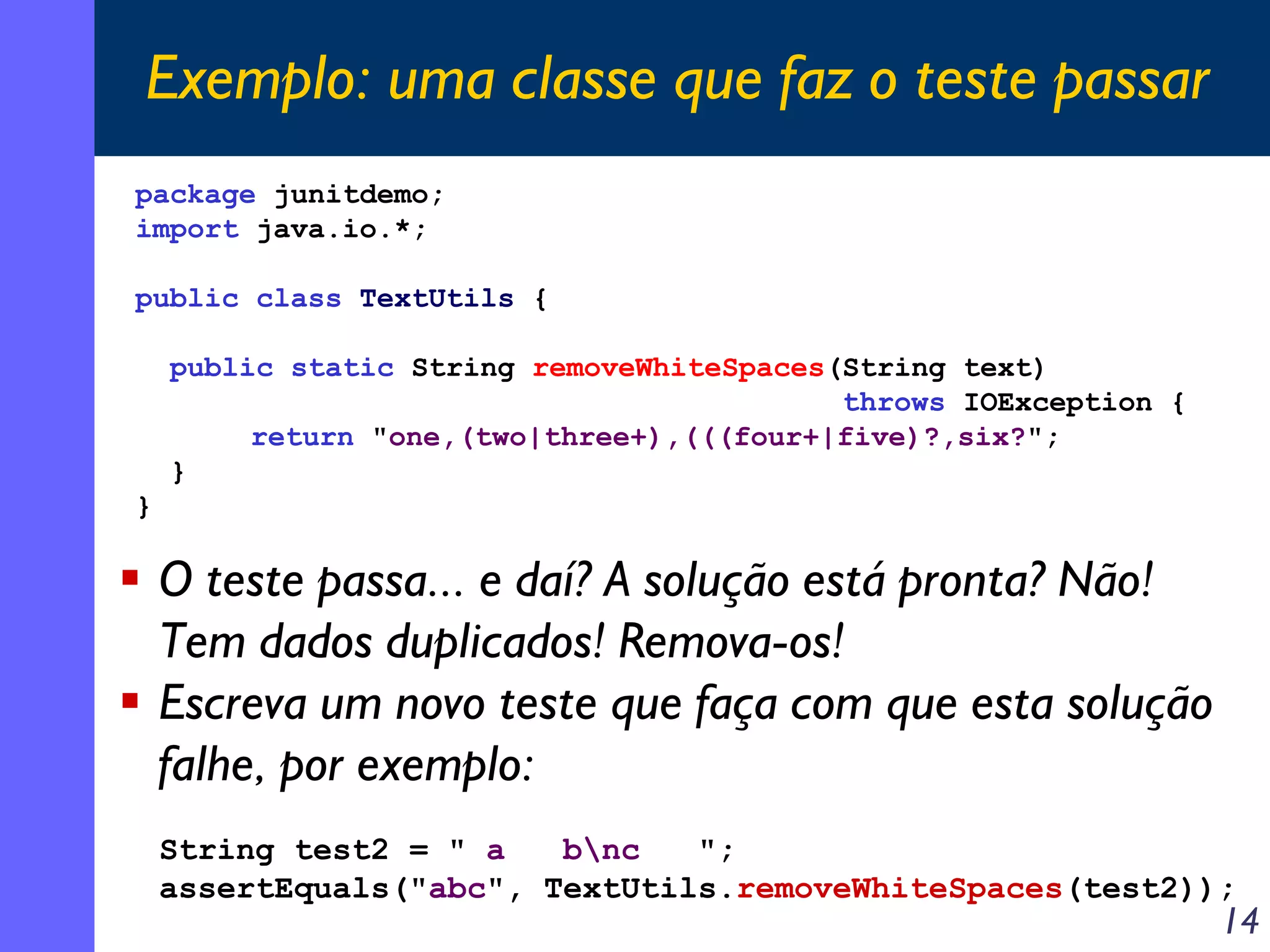 Exemplo: uma classe que faz o teste passar
package junitdemo;
import java.io.*;
public class TextUtils {
public static String removeWhiteSpaces(String text)
throws IOException {
return "one,(two|three+),(((four+|five)?,six?";
}
}

O teste passa... e daí? A solução está pronta? Não!
Tem dados duplicados! Remova-os!
Escreva um novo teste que faça com que esta solução
falhe, por exemplo:
String test2 = " a
bnc
";
assertEquals("abc", TextUtils.removeWhiteSpaces(test2));

14

 